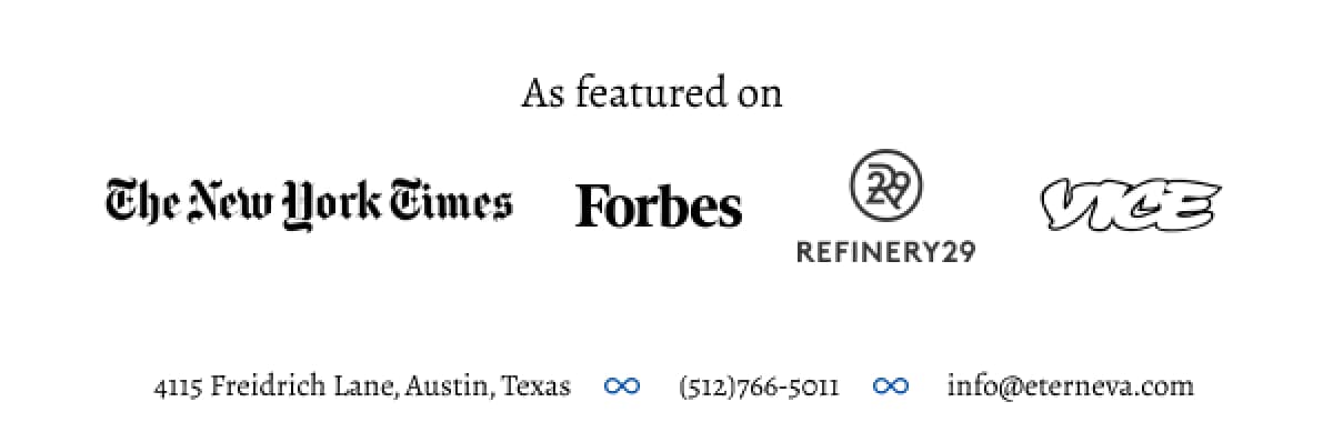 As featured on The New York Times, Forbes, Refinery 29, and Vice. Business Address: 4115 Freidrich Lane, Austin, Texas. Telephone: (512)766-5011. Email: info@eterneva.com