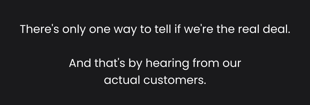 There's only one way to tell if we're the real deal. And that's by hearing from our actual customers.