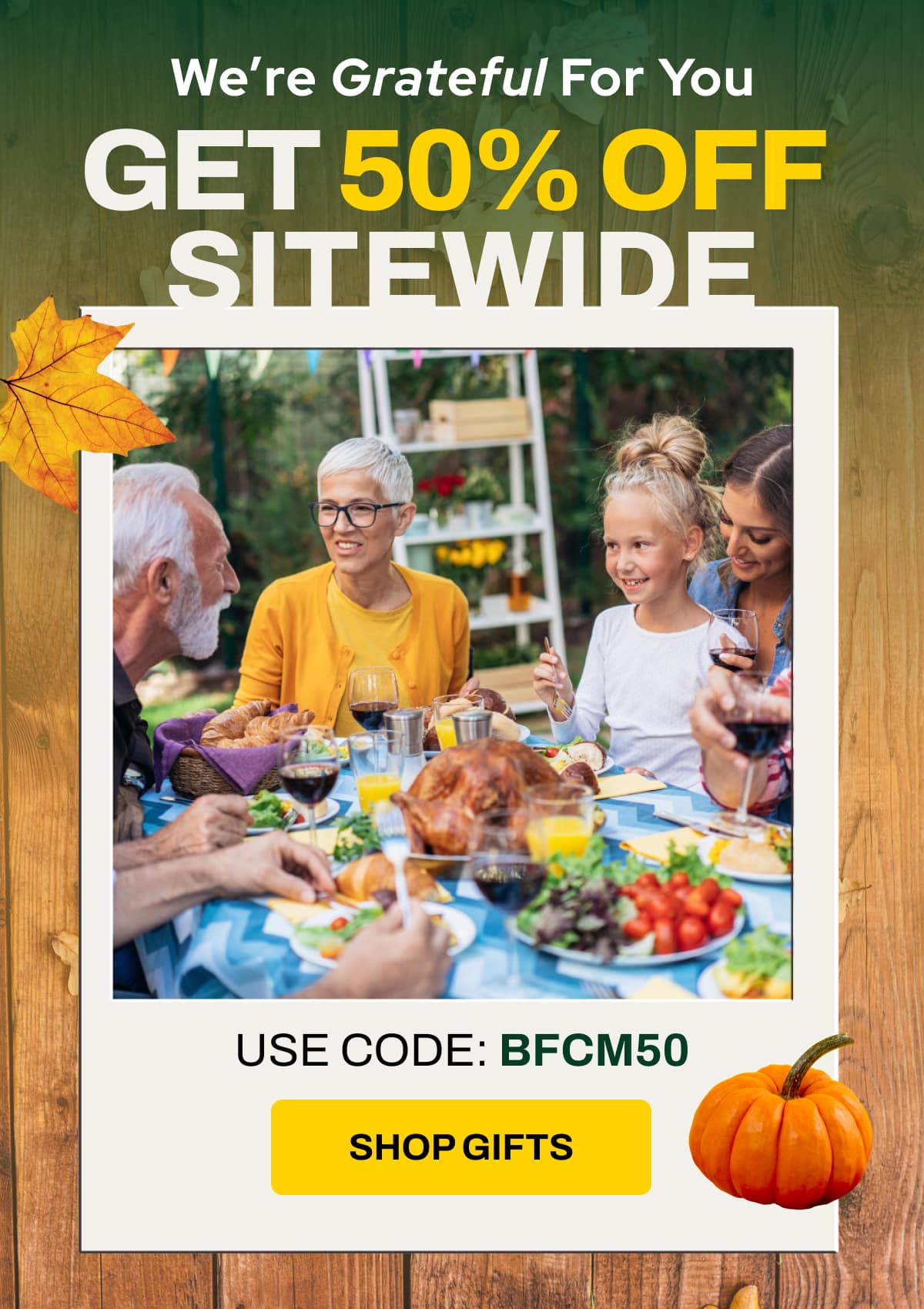 We’re Grateful For You GET 50% OFF SITEWIDE USE CODE: BFCM50