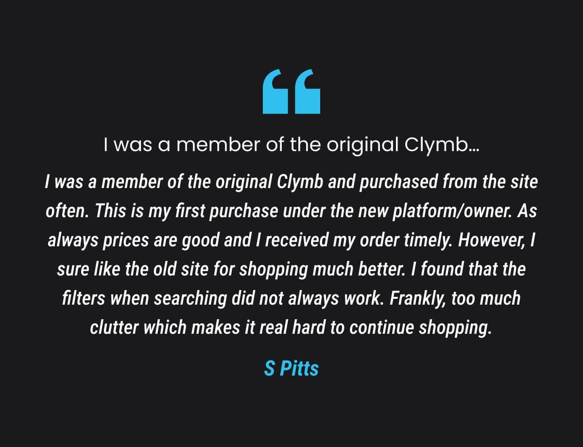 I was a member of the original Clymb and purchased from the site often. This is my first purchase under the new platform/owner. As always prices are good and I received my order timely. However, I sure like the old site for shopping much better. I found that the filters when searching did not always work. Frankly, too much clutter which makes it real hard to continue shopping.