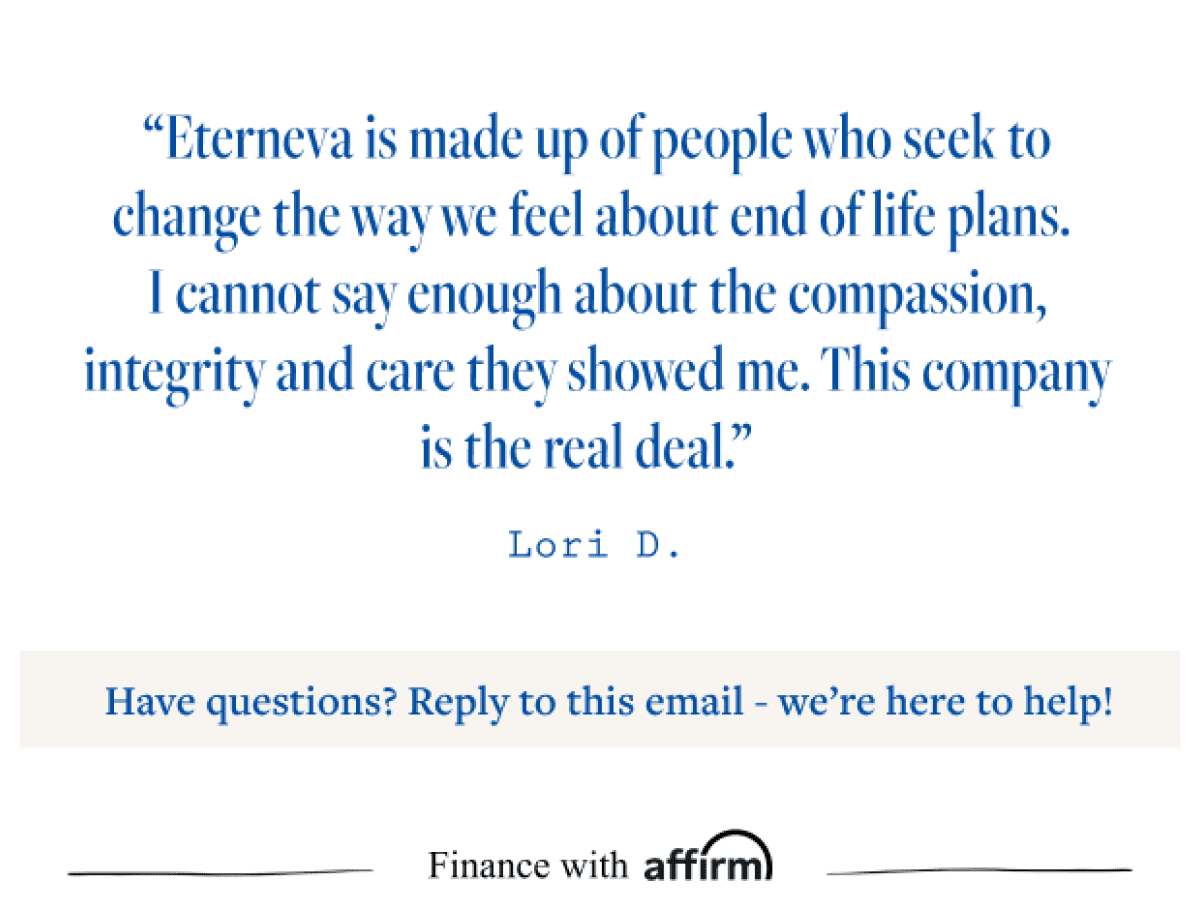 “Eterneva is made up of people who seek to change the way we feel about end of life plans. I cannot say enough about the compassion, integrity and care they showed me. This company is the real deal.” Lori D. Have questions? Reply to this email. We're here to help! Finance with affirm.