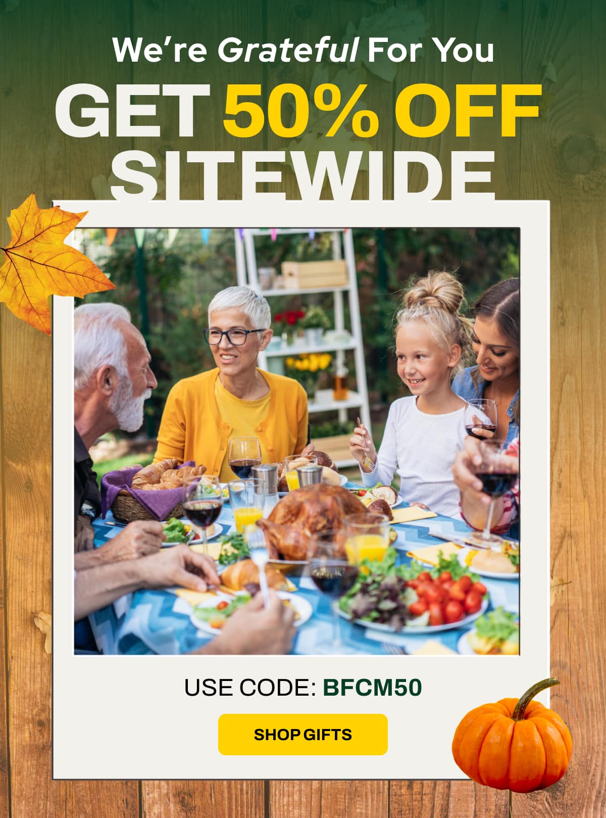 We’re Grateful For You GET 50% OFF SITEWIDE USE CODE: BFCM50