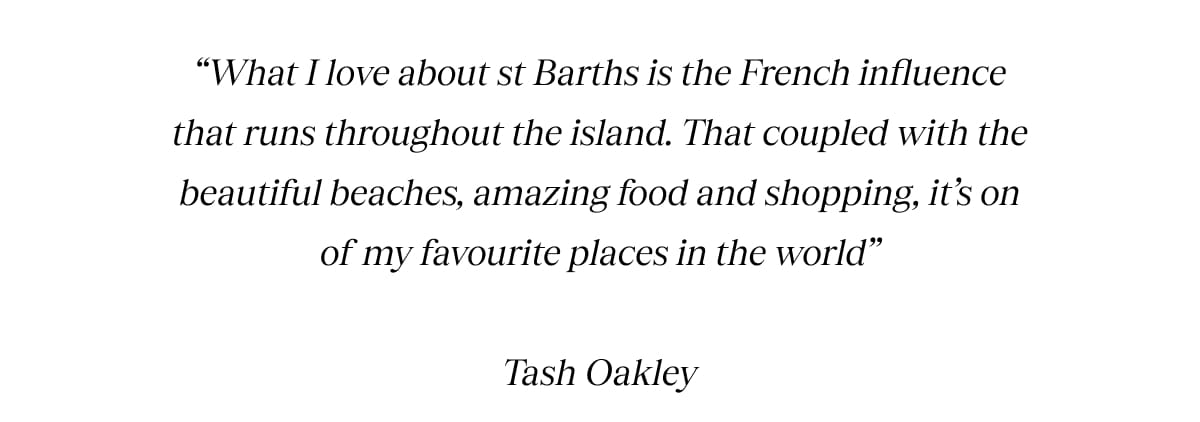What I love about st Barths is the French influence that runs throughout the island. That coupled with the beautiful beaches, amazing food and shopping, its on of my favourite places in the world Tash Oakley 